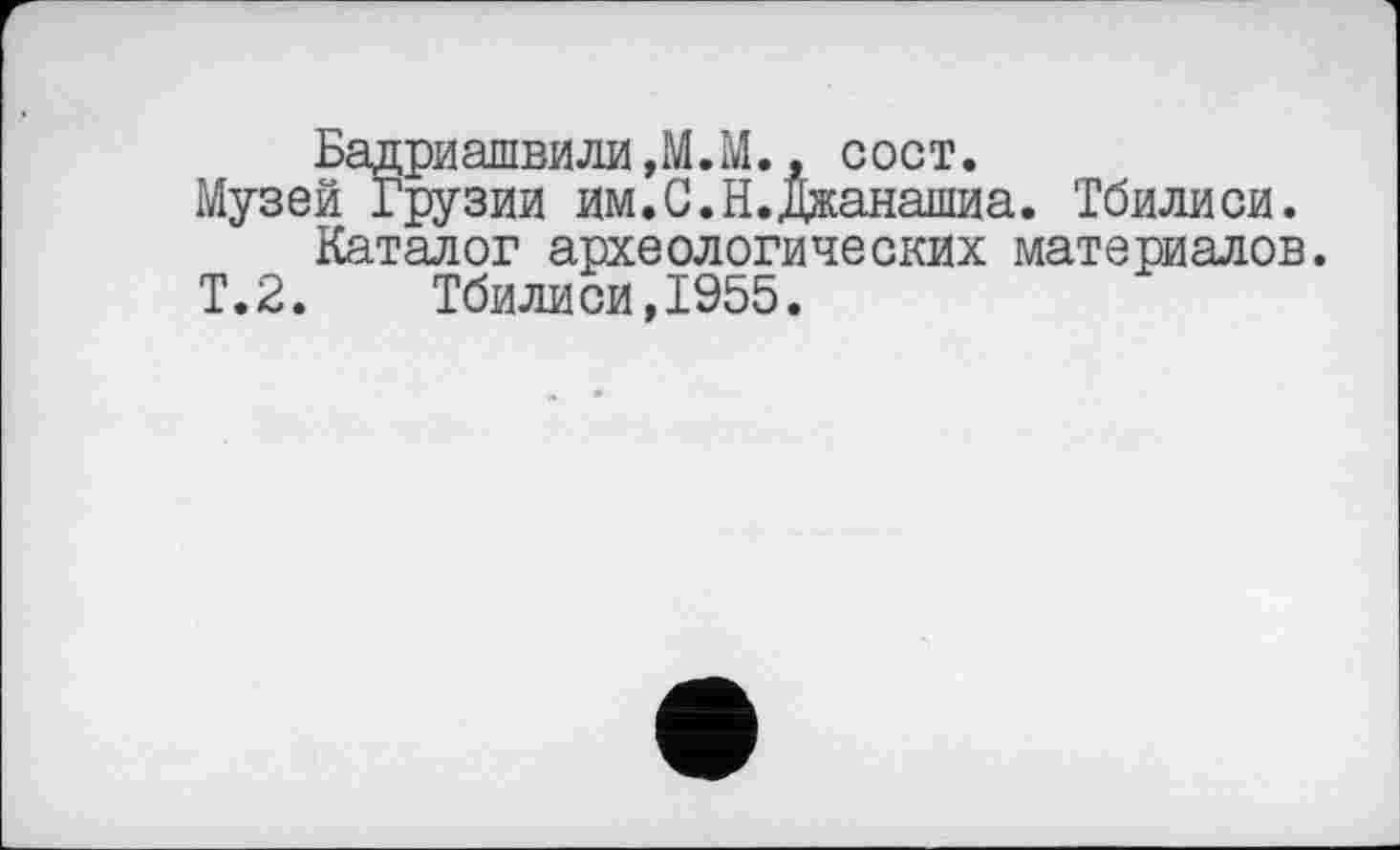 ﻿Бадриашвили,М.М., сост.
Музей Грузии им.С.Н.Джанашиа. Тбилиси.
Каталог археологических материалов.
Т.2.	Тбилиси,1955.